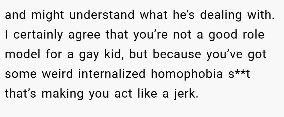 and might understand what he’s dealing with. I certainly agree that you’re not a good role model for a gay kid, but because you’ve got some weird internalized homophobia s**t that’s making you act like a jerk.