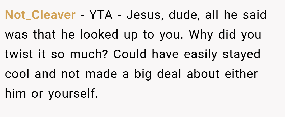 Not_Cleaver − YTA - Jesus, dude, all he said was that he looked up to you. Why did you twist it so much? Could have easily stayed cool and not made a big deal about either him or yourself.