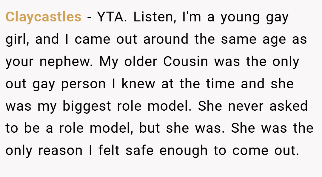 Claycastles − YTA. Listen, I'm a young gay girl, and I came out around the same age as your nephew. My older Cousin was the only out gay person I knew at the time and she was my biggest role model. She never asked to be a role model, but she was. She was the only reason I felt safe enough to come out.