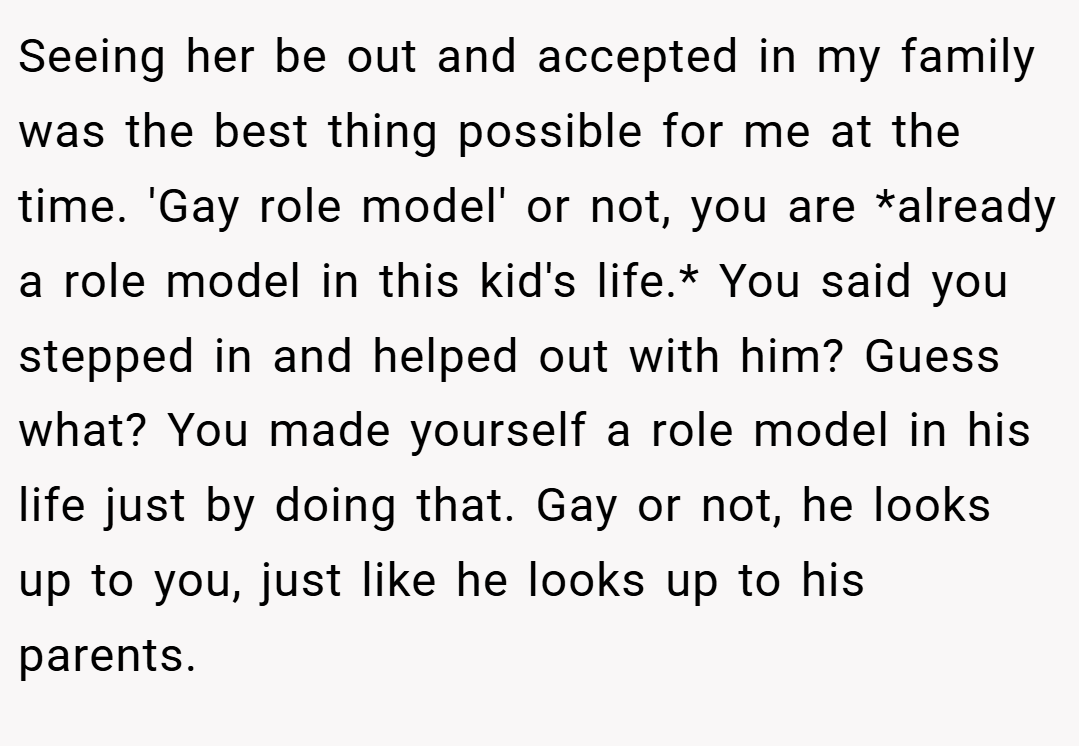 Seeing her be out and accepted in my family was the best thing possible for me at the time. 'Gay role model' or not, you are *already a role model in this kid's life.* You said you stepped in and helped out with him? Guess what? You made yourself a role model in his life just by doing that. Gay or not, he looks up to you, just like he looks up to his parents.