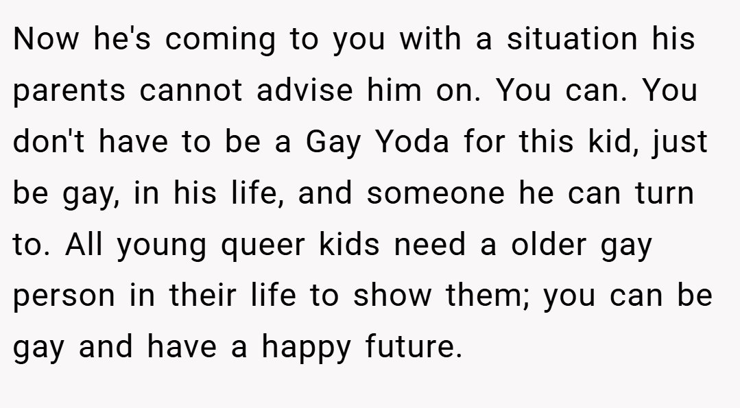 Now he's coming to you with a situation his parents cannot advise him on. You can. You don't have to be a Gay Yoda for this kid, just be gay, in his life, and someone he can turn to. All young queer kids need a older gay person in their life to show them; you can be gay and have a happy future.