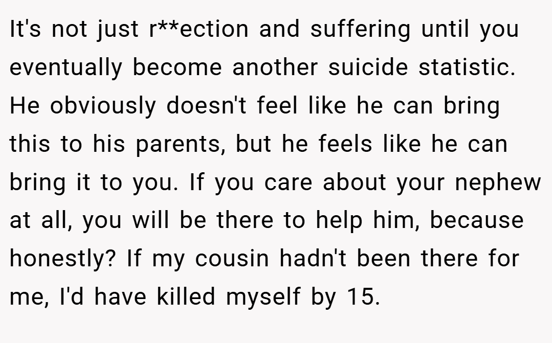 It's not just r**ection and suffering until you eventually become another suicide statistic. He obviously doesn't feel like he can bring this to his parents, but he feels like he can bring it to you. If you care about your nephew at all, you will be there to help him, because honestly? If my cousin hadn't been there for me, I'd have killed myself by 15.