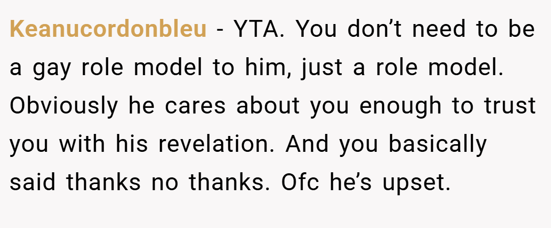 Keanucordonbleu − YTA. You don’t need to be a gay role model to him, just a role model. Obviously he cares about you enough to trust you with his revelation. And you basically said thanks no thanks. Ofc he’s upset.