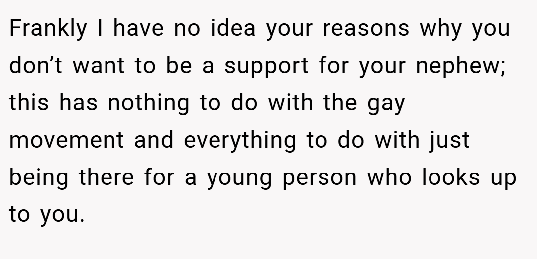 Frankly I have no idea your reasons why you don’t want to be a support for your nephew; this has nothing to do with the gay movement and everything to do with just being there for a young person who looks up to you.