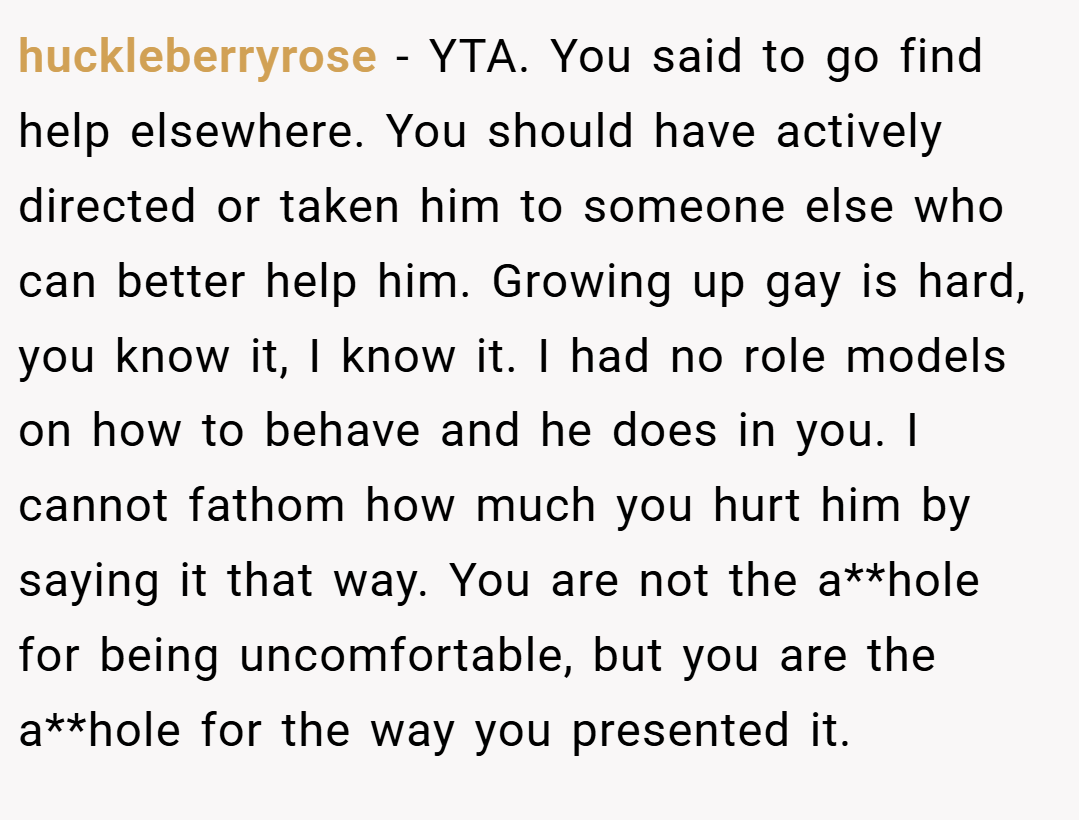 huckleberryrose − YTA. You said to go find help elsewhere. You should have actively directed or taken him to someone else who can better help him. Growing up gay is hard, you know it, I know it. I had no role models on how to behave and he does in you. I cannot fathom how much you hurt him by saying it that way. You are not the a**hole for being uncomfortable, but you are the a**hole for the way you presented it.