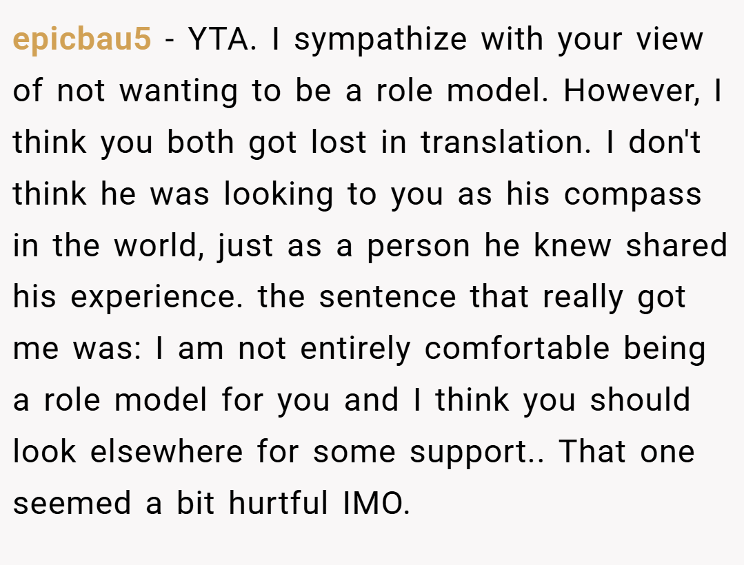 epicbau5 − YTA. I sympathize with your view of not wanting to be a role model. However, I think you both got lost in translation. I don't think he was looking to you as his compass in the world, just as a person he knew shared his experience. the sentence that really got me was: I am not entirely comfortable being a role model for you and I think you should look elsewhere for some support.. That one seemed a bit hurtful IMO.