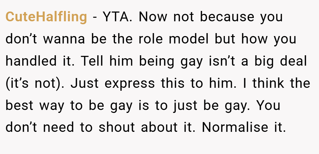 CuteHalfling − YTA. Now not because you don’t wanna be the role model but how you handled it. Tell him being gay isn’t a big deal (it’s not). Just express this to him. I think the best way to be gay is to just be gay. You don’t need to shout about it. Normalise it.