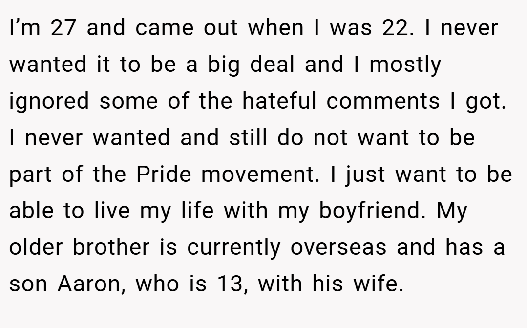 I’m 27 and came out when I was 22. I never wanted it to be a big deal and I mostly ignored some of the hateful comments I got. I never wanted and still do not want to be part of the Pride movement. I just want to be able to live my life with my boyfriend. My older brother is currently overseas and has a son Aaron, who is 13, with his wife.