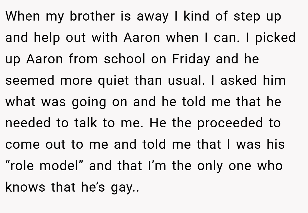 When my brother is away I kind of step up and help out with Aaron when I can. I picked up Aaron from school on Friday and he seemed more quiet than usual. I asked him what was going on and he told me that he needed to talk to me. He the proceeded to come out to me and told me that I was his “role model” and that I’m the only one who knows that he’s gay..