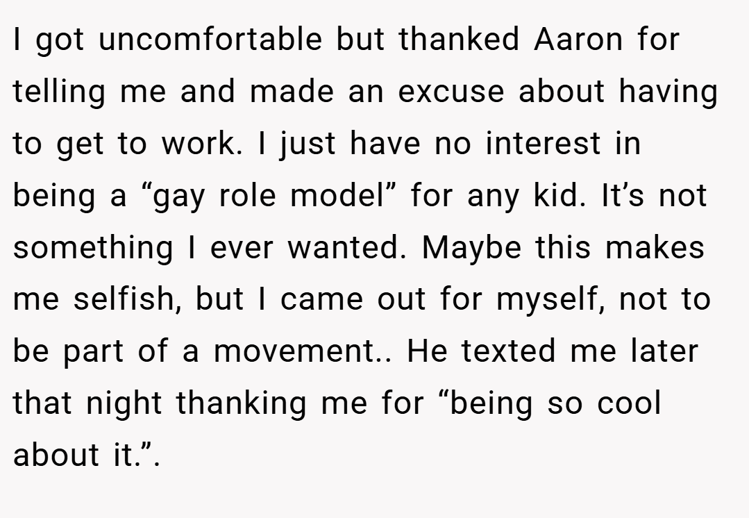 I got uncomfortable but thanked Aaron for telling me and made an excuse about having to get to work. I just have no interest in being a “gay role model” for any kid. It’s not something I ever wanted. Maybe this makes me selfish, but I came out for myself, not to be part of a movement.. He texted me later that night thanking me for “being so cool about it.”.