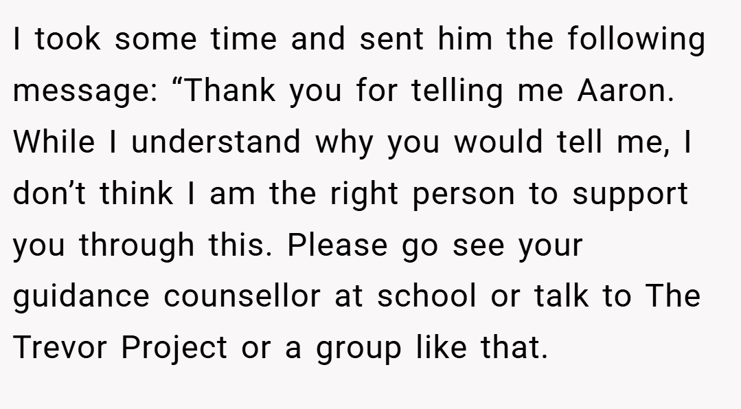 I took some time and sent him the following message: “Thank you for telling me Aaron. While I understand why you would tell me, I don’t think I am the right person to support you through this. Please go see your guidance counsellor at school or talk to The Trevor Project or a group like that.