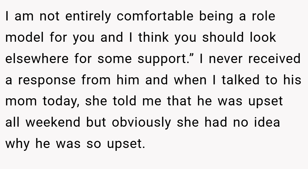 I am not entirely comfortable being a role model for you and I think you should look elsewhere for some support.” I never received a response from him and when I talked to his mom today, she told me that he was upset all weekend but obviously she had no idea why he was so upset.