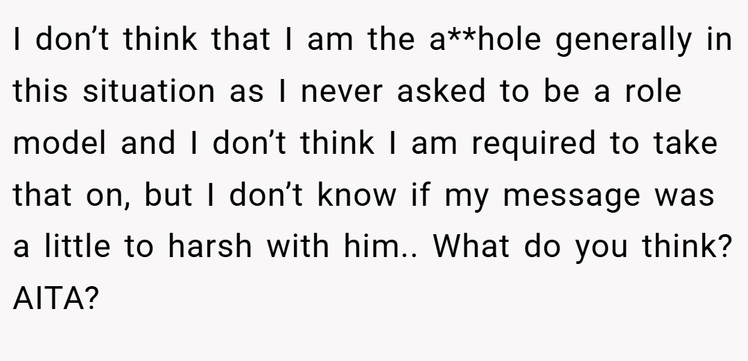 I don’t think that I am the a**hole generally in this situation as I never asked to be a role model and I don’t think I am required to take that on, but I don’t know if my message was a little to harsh with him.. What do you think? AITA?
