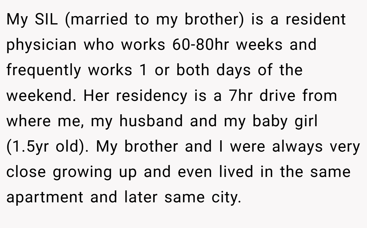 My SIL (married to my brother) is a resident physician who works 60-80hr weeks and frequently works 1 or both days of the weekend. Her residency is a 7hr drive from where me, my husband and my baby girl (1.5yr old). My brother and I were always very close growing up and even lived in the same apartment and later same city.