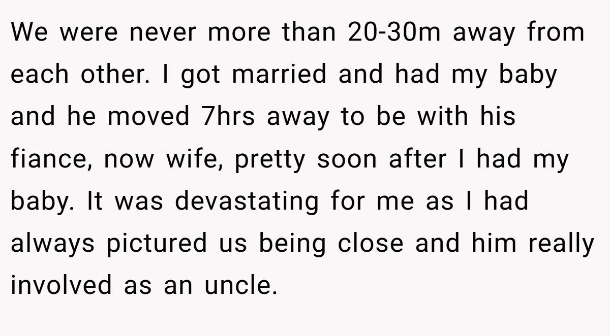 We were never more than 20-30m away from each other. I got married and had my baby and he moved 7hrs away to be with his fiance, now wife, pretty soon after I had my baby. It was devastating for me as I had always pictured us being close and him really involved as an uncle.
