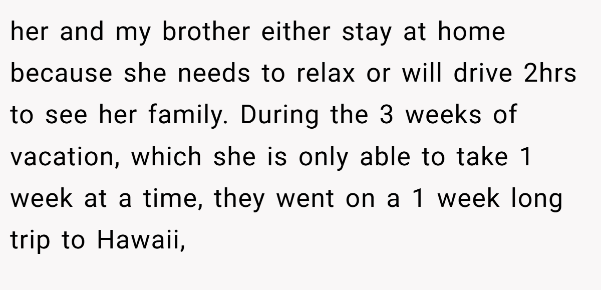 her and my brother either stay at home because she needs to relax or will drive 2hrs to see her family. During the 3 weeks of vacation, which she is only able to take 1 week at a time, they went on a 1 week long trip to Hawaii,