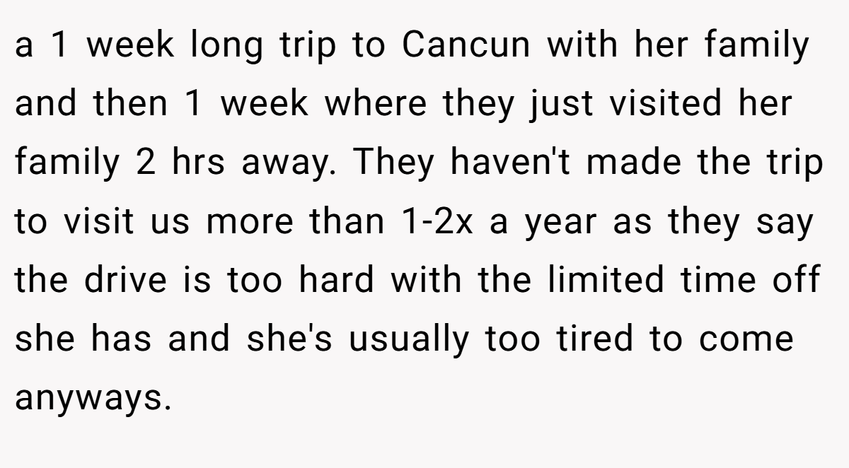 a 1 week long trip to Cancun with her family and then 1 week where they just visited her family 2 hrs away. They haven't made the trip to visit us more than 1-2x a year as they say the drive is too hard with the limited time off she has and she's usually too tired to come anyways.
