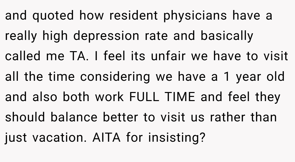 and quoted how resident physicians have a really high depression rate and basically called me TA. I feel its unfair we have to visit all the time considering we have a 1 year old and also both work FULL TIME and feel they should balance better to visit us rather than just vacation. AITA for insisting?