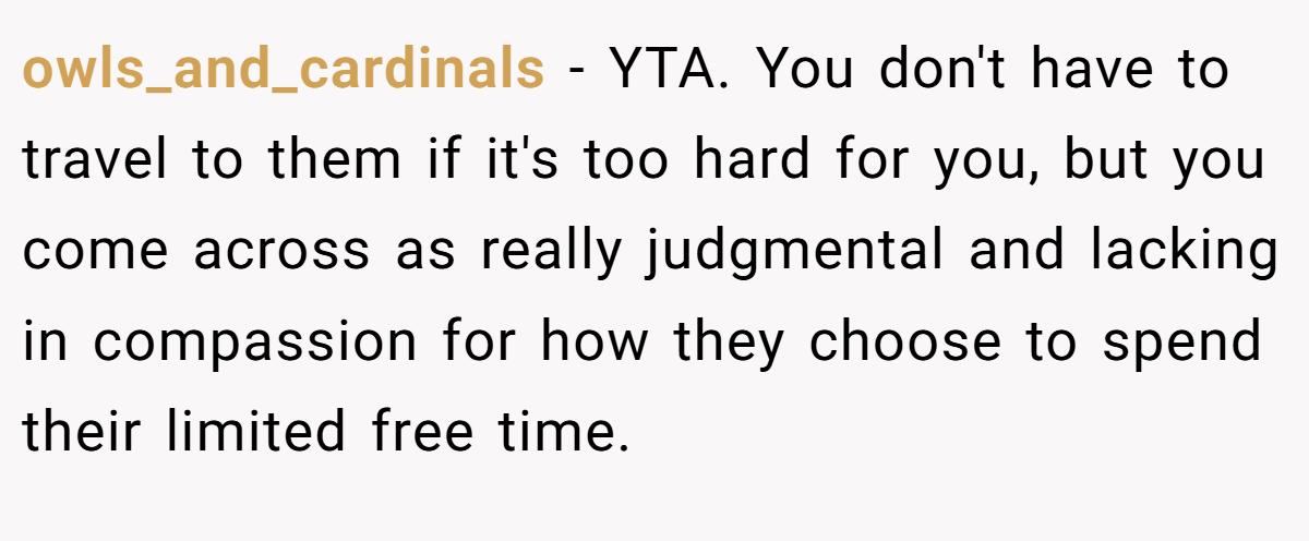 owls_and_cardinals − YTA. You don't have to travel to them if it's too hard for you, but you come across as really judgmental and lacking in compassion for how they choose to spend their limited free time.