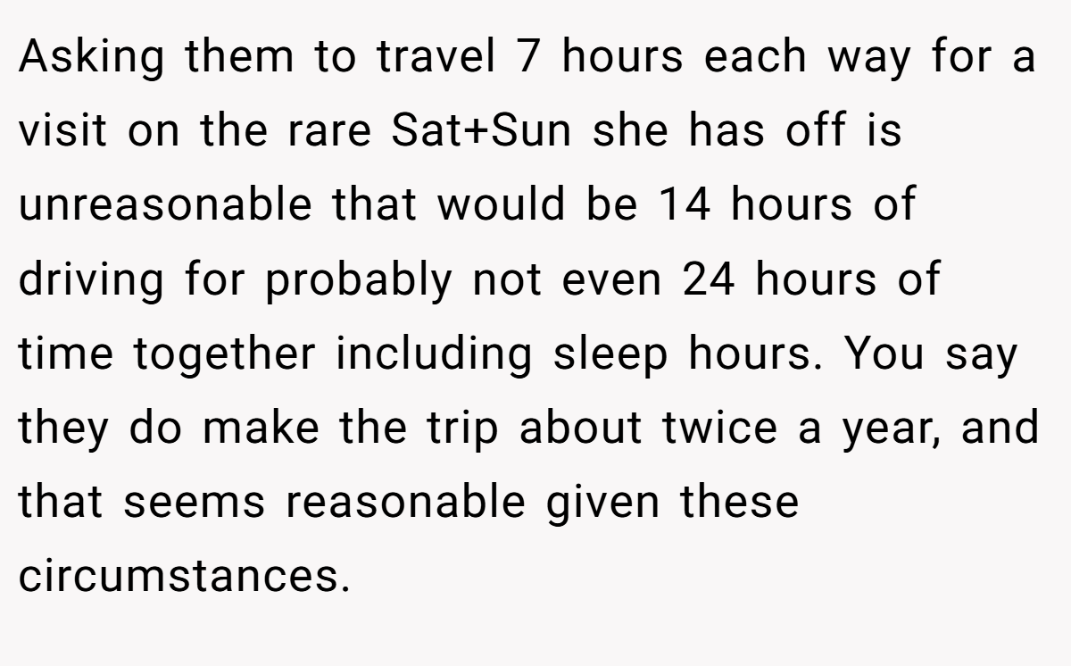 Asking them to travel 7 hours each way for a visit on the rare Sat+Sun she has off is unreasonable that would be 14 hours of driving for probably not even 24 hours of time together including sleep hours. You say they do make the trip about twice a year, and that seems reasonable given these circumstances.