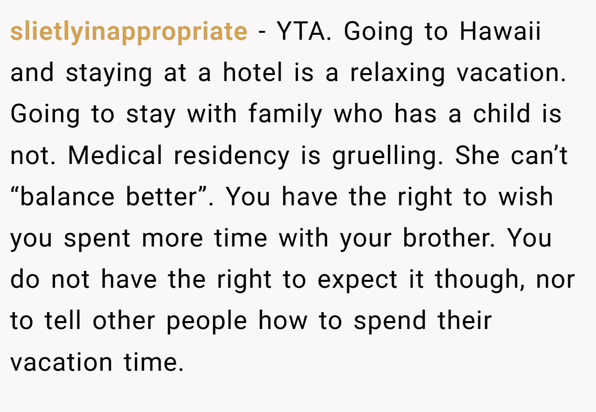 slietlyinappropriate − YTA. Going to Hawaii and staying at a hotel is a relaxing vacation. Going to stay with family who has a child is not. Medical residency is gruelling. She can’t “balance better”. You have the right to wish you spent more time with your brother. You do not have the right to expect it though, nor to tell other people how to spend their vacation time.