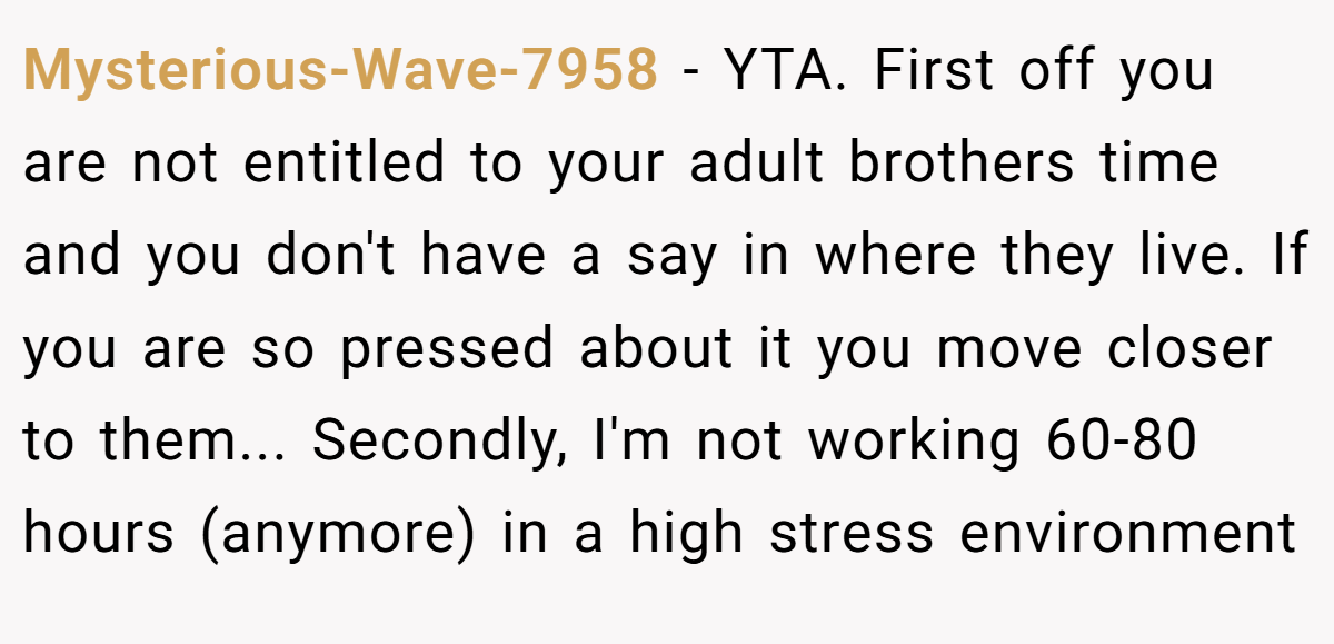 Mysterious-Wave-7958 − YTA. First off you are not entitled to your adult brothers time and you don't have a say in where they live. If you are so pressed about it you move closer to them... Secondly, I'm not working 60-80 hours (anymore) in a high stress environment