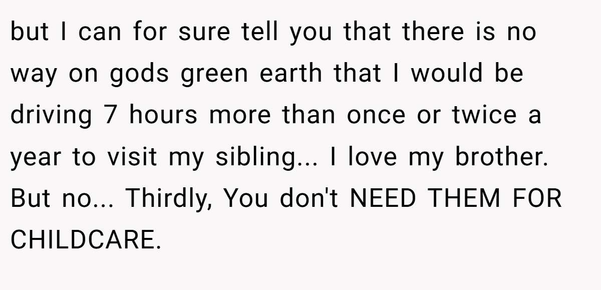 but I can for sure tell you that there is no way on gods green earth that I would be driving 7 hours more than once or twice a year to visit my sibling... I love my brother. But no... Thirdly, You don't NEED THEM FOR CHILDCARE.