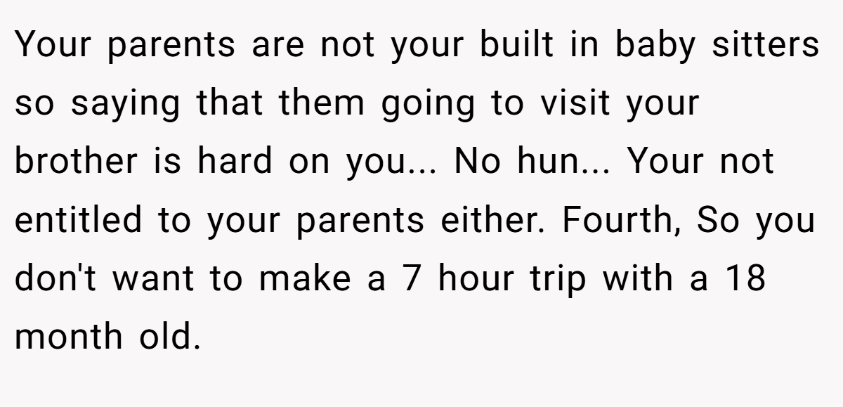 Your parents are not your built in baby sitters so saying that them going to visit your brother is hard on you... No hun... Your not entitled to your parents either. Fourth, So you don't want to make a 7 hour trip with a 18 month old.