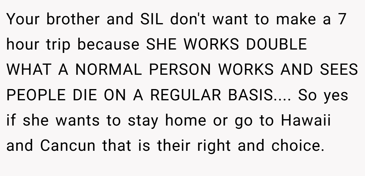 Your brother and SIL don't want to make a 7 hour trip because SHE WORKS DOUBLE WHAT A NORMAL PERSON WORKS AND SEES PEOPLE DIE ON A REGULAR BASIS.... So yes if she wants to stay home or go to Hawaii and Cancun that is their right and choice.