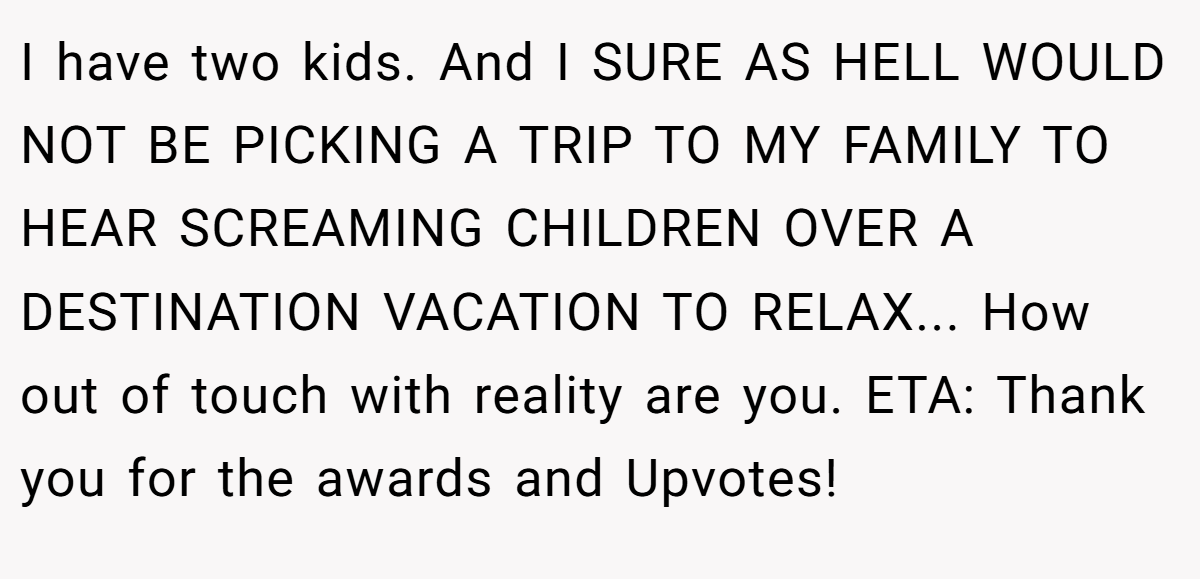 I have two kids. And I SURE AS HELL WOULD NOT BE PICKING A TRIP TO MY FAMILY TO HEAR SCREAMING CHILDREN OVER A DESTINATION VACATION TO RELAX... How out of touch with reality are you. ETA: Thank you for the awards and Upvotes!