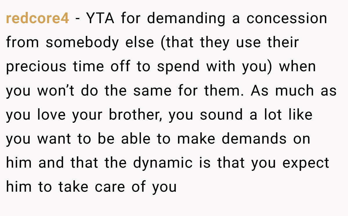 redcore4 − YTA for demanding a concession from somebody else (that they use their precious time off to spend with you) when you won’t do the same for them. As much as you love your brother, you sound a lot like you want to be able to make demands on him and that the dynamic is that you expect him to take care of you
