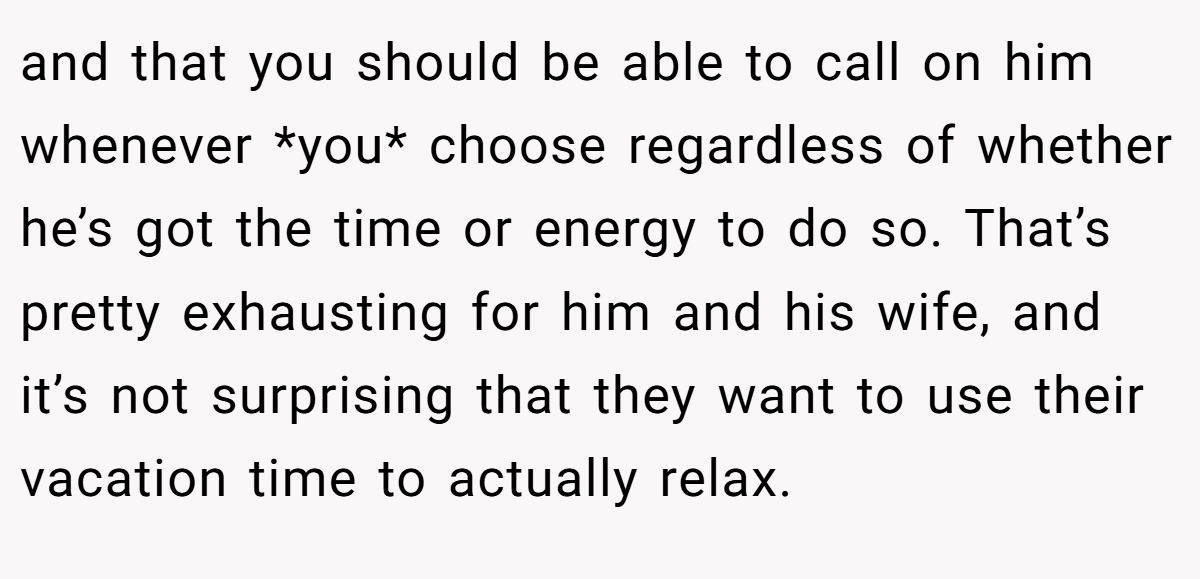 and that you should be able to call on him whenever *you* choose regardless of whether he’s got the time or energy to do so. That’s pretty exhausting for him and his wife, and it’s not surprising that they want to use their vacation time to actually relax.