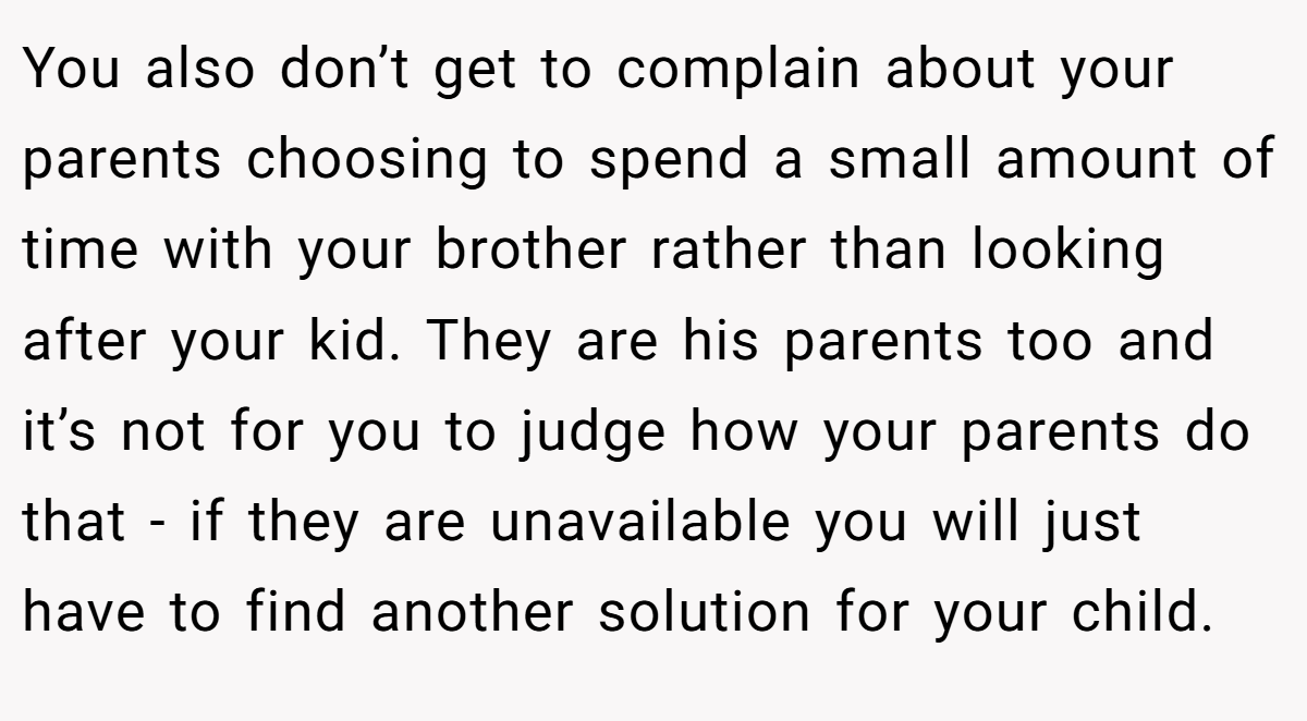 You also don’t get to complain about your parents choosing to spend a small amount of time with your brother rather than looking after your kid. They are his parents too and it’s not for you to judge how your parents do that - if they are unavailable you will just have to find another solution for your child.