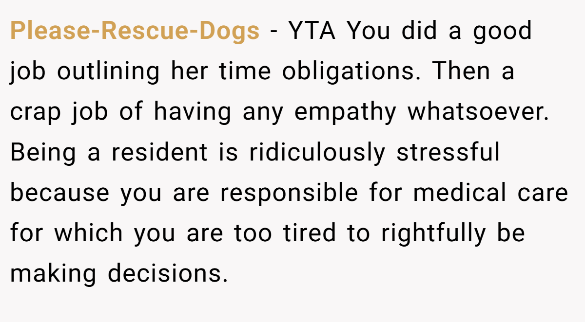 Please-Rescue-Dogs − YTA You did a good job outlining her time obligations. Then a crap job of having any empathy whatsoever. Being a resident is ridiculously stressful because you are responsible for medical care for which you are too tired to rightfully be making decisions.
