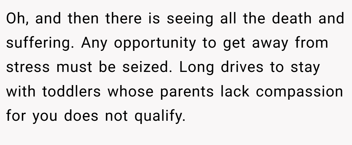 Oh, and then there is seeing all the death and suffering. Any opportunity to get away from stress must be seized. Long drives to stay with toddlers whose parents lack compassion for you does not qualify.