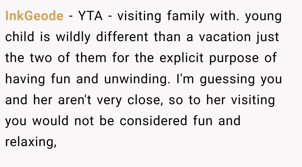 InkGeode − YTA - visiting family with. young child is wildly different than a vacation just the two of them for the explicit purpose of having fun and unwinding. I'm guessing you and her aren't very close, so to her visiting you would not be considered fun and relaxing,