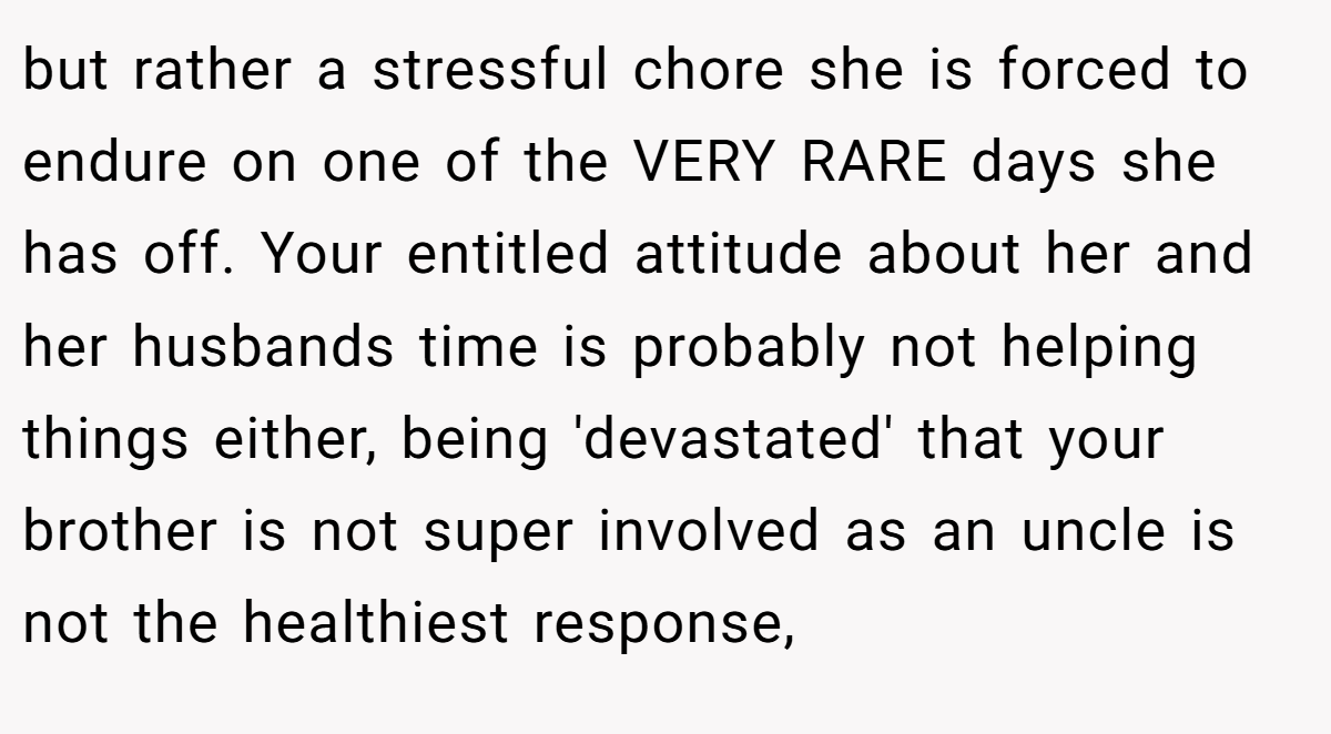 but rather a stressful chore she is forced to endure on one of the VERY RARE days she has off. Your entitled attitude about her and her husbands time is probably not helping things either, being 'devastated' that your brother is not super involved as an uncle is not the healthiest response,