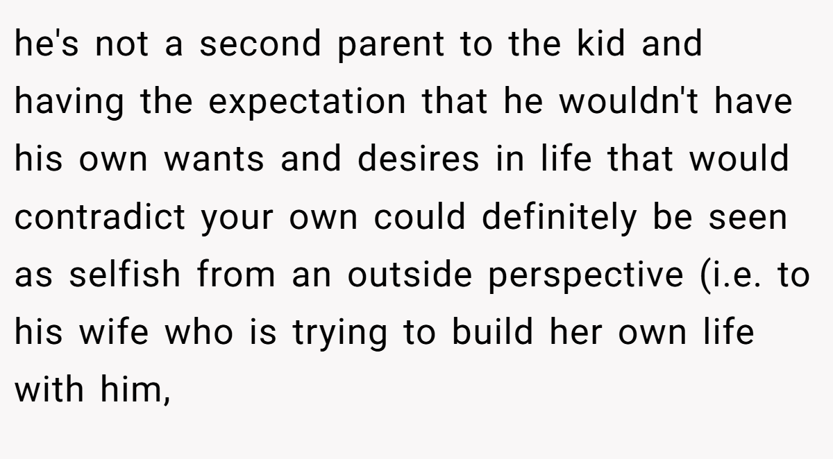 he's not a second parent to the kid and having the expectation that he wouldn't have his own wants and desires in life that would contradict your own could definitely be seen as selfish from an outside perspective (i.e. to his wife who is trying to build her own life with him,