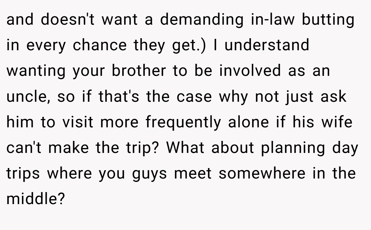 and doesn't want a demanding in-law butting in every chance they get.) I understand wanting your brother to be involved as an uncle, so if that's the case why not just ask him to visit more frequently alone if his wife can't make the trip? What about planning day trips where you guys meet somewhere in the middle?