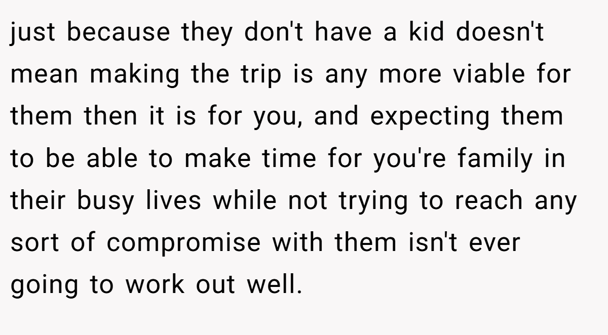 just because they don't have a kid doesn't mean making the trip is any more viable for them then it is for you, and expecting them to be able to make time for you're family in their busy lives while not trying to reach any sort of compromise with them isn't ever going to work out well.