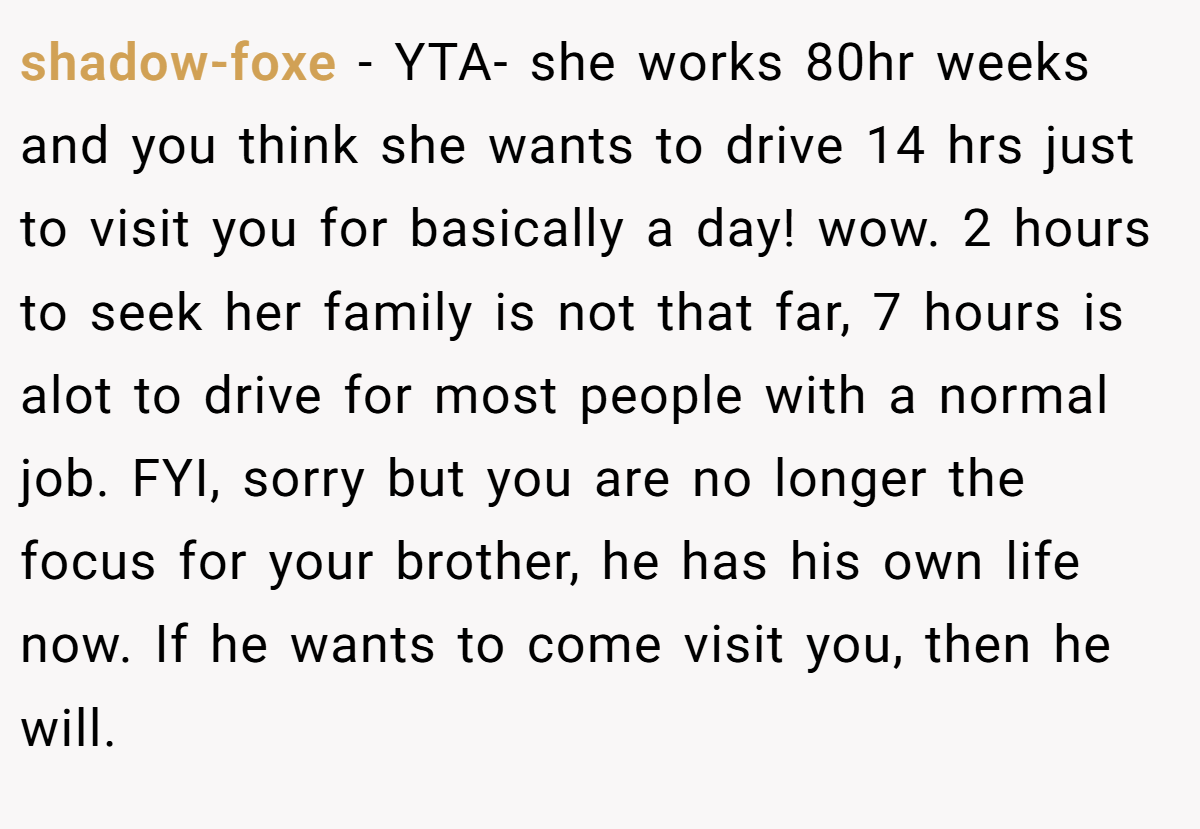 shadow-foxe − YTA- she works 80hr weeks and you think she wants to drive 14 hrs just to visit you for basically a day! wow. 2 hours to seek her family is not that far, 7 hours is alot to drive for most people with a normal job. FYI, sorry but you are no longer the focus for your brother, he has his own life now. If he wants to come visit you, then he will.