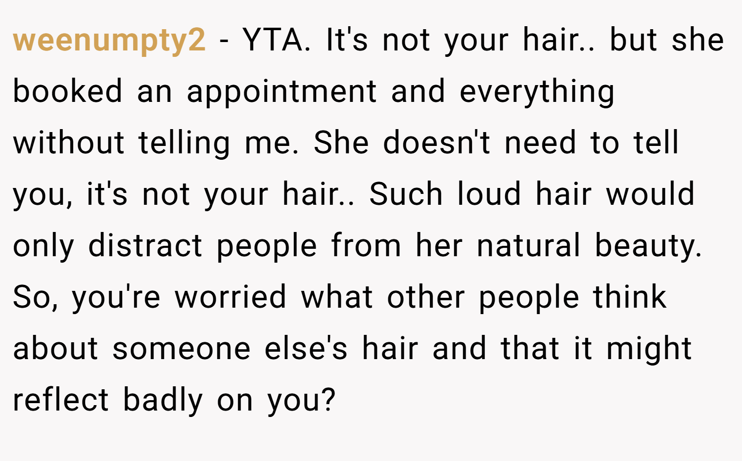 weenumpty2 − YTA. It's not your hair.. but she booked an appointment and everything without telling me. She doesn't need to tell you, it's not your hair.. Such loud hair would only distract people from her natural beauty. So, you're worried what other people think about someone else's hair and that it might reflect badly on you?