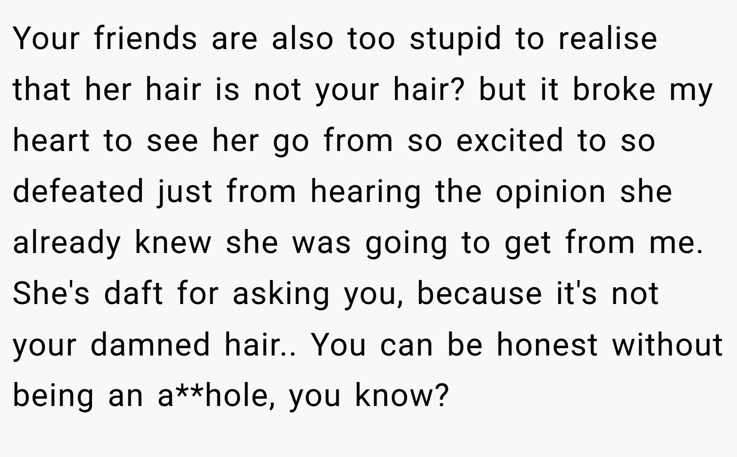 Your friends are also too stupid to realise that her hair is not your hair? but it broke my heart to see her go from so excited to so defeated just from hearing the opinion she already knew she was going to get from me. She's daft for asking you, because it's not your damned hair.. You can be honest without being an a**hole, you know?