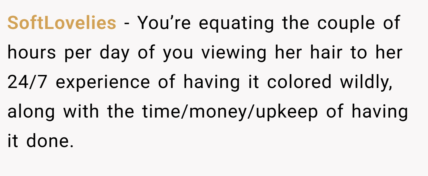 SoftLovelies − You’re equating the couple of hours per day of you viewing her hair to her 24/7 experience of having it colored wildly, along with the time/money/upkeep of having it done.