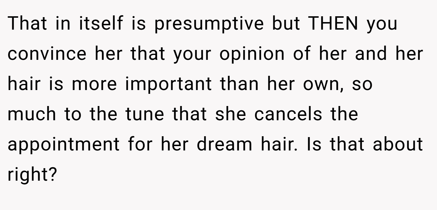 That in itself is presumptive but THEN you convince her that your opinion of her and her hair is more important than her own, so much to the tune that she cancels the appointment for her dream hair. Is that about right?