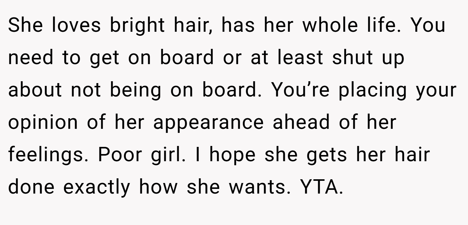 She loves bright hair, has her whole life. You need to get on board or at least shut up about not being on board. You’re placing your opinion of her appearance ahead of her feelings. Poor girl. I hope she gets her hair done exactly how she wants. YTA.