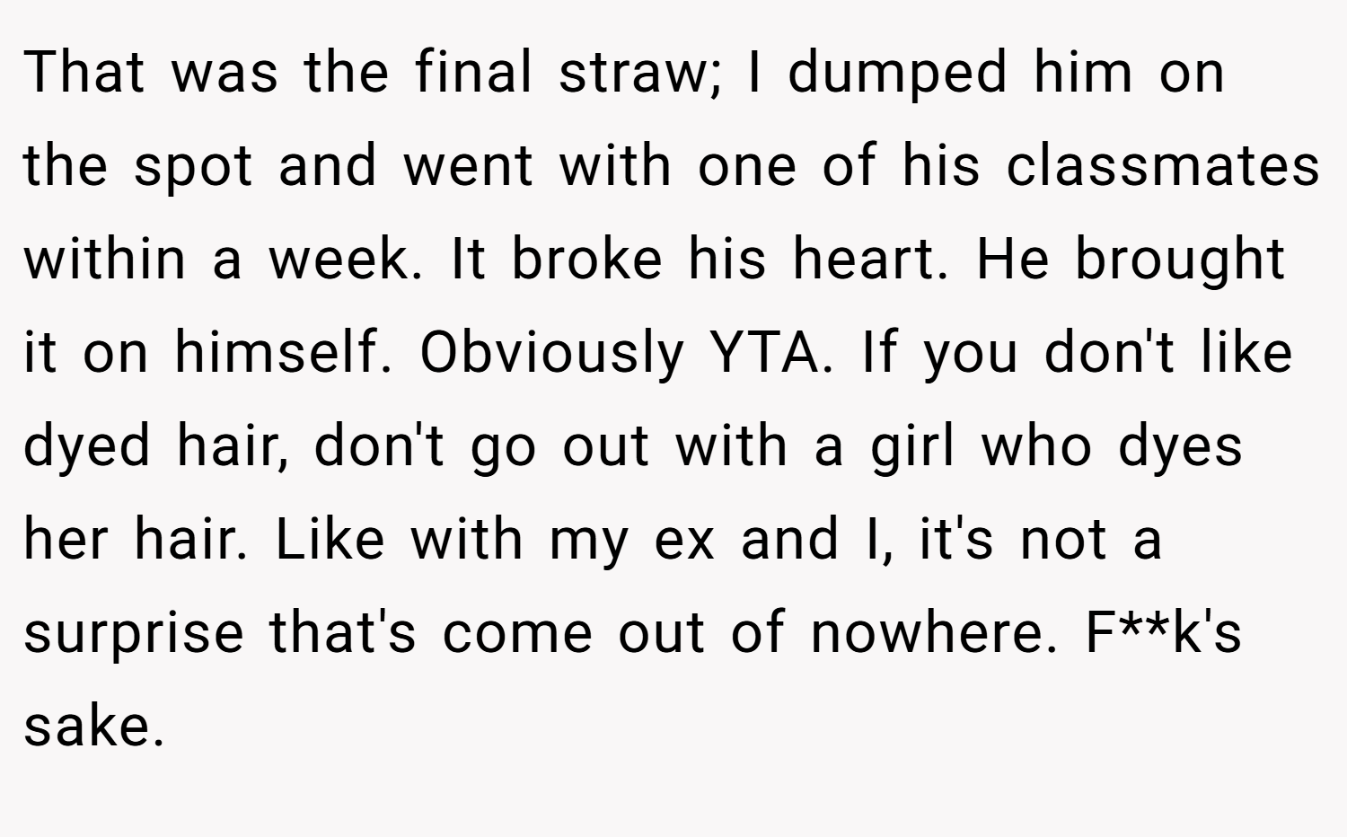 That was the final straw; I dumped him on the spot and went with one of his classmates within a week. It broke his heart. He brought it on himself. Obviously YTA. If you don't like dyed hair, don't go out with a girl who dyes her hair. Like with my ex and I, it's not a surprise that's come out of nowhere. F**k's sake.