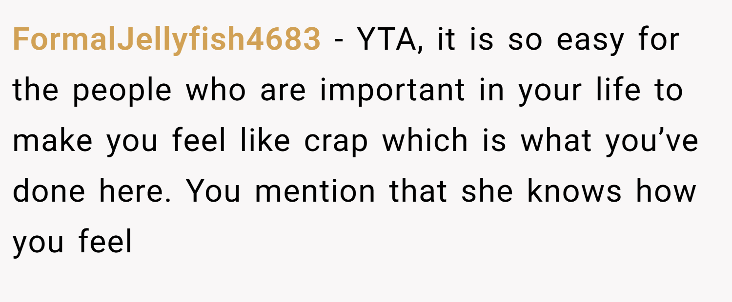 FormalJellyfish4683 − YTA, it is so easy for the people who are important in your life to make you feel like crap which is what you’ve done here. You mention that she knows how you feel