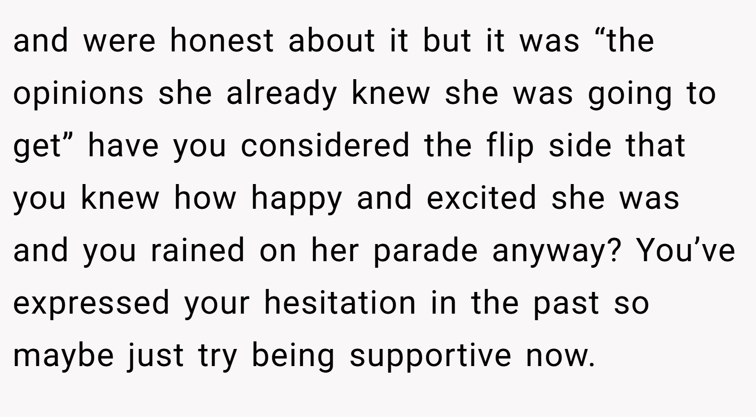 and were honest about it but it was “the opinions she already knew she was going to get” have you considered the flip side that you knew how happy and excited she was and you rained on her parade anyway? You’ve expressed your hesitation in the past so maybe just try being supportive now.
