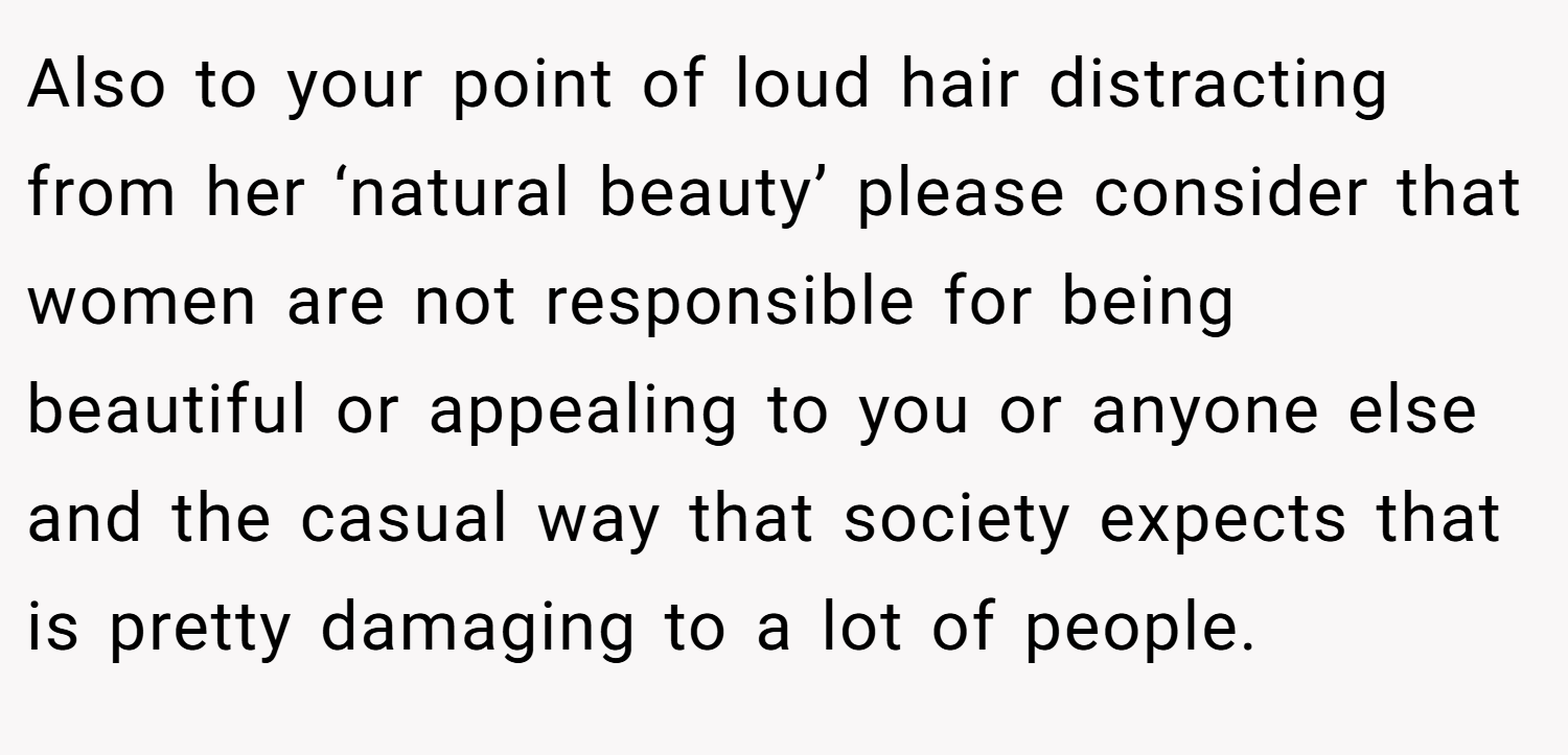 Also to your point of loud hair distracting from her ‘natural beauty’ please consider that women are not responsible for being beautiful or appealing to you or anyone else and the casual way that society expects that is pretty damaging to a lot of people.